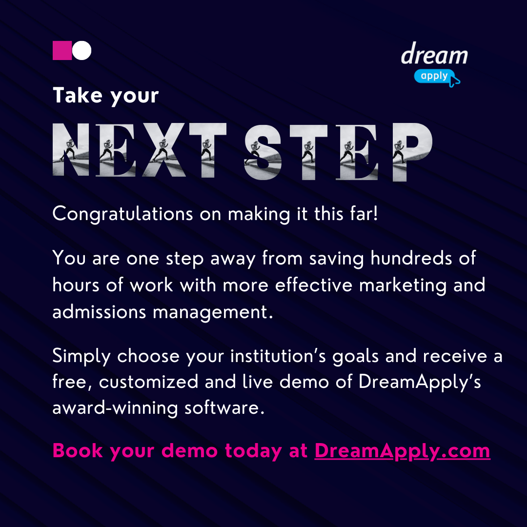 Congratulations on making it this far! You are one step away from saving hundreds of hours of work with more effective marketing and admissions management. Simply choose your institution’s goals and receive a free, customized and live demo of DreamApply’s award-winning software. Book your demo today at DreamApply.com 